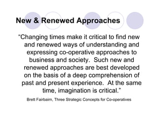 New & Renewed Approaches

“Changing times make it critical to find new
  and renewed ways of understanding and
   expressing co-operative approaches to
    business and society. Such new and
  renewed approaches are best developed
  on the basis of a deep comprehension of
 past and present experience. At the same
        time, imagination is critical.”
   Brett Fairbairn, Three Strategic Concepts for Co-operatives
 