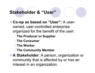 Stakeholder & “User”

 Co-op as based on “User”: A user-
  owned, user-controlled enterprise
  organized for the benefit of the user:
  The Producer or Supplier
  The Consumer
  The Worker
  The Community Member
 A Stakeholder: A person, organization or
  community that is affected by or has an
  interest in an organization.
 