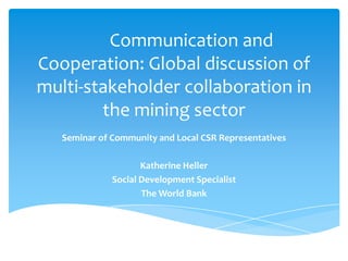 Communication and
Cooperation: Global discussion of
multi-stakeholder collaboration in
        the mining sector
   Seminar of Community and Local CSR Representatives

                     Katherine Heller
              Social Development Specialist
                     The World Bank
 
