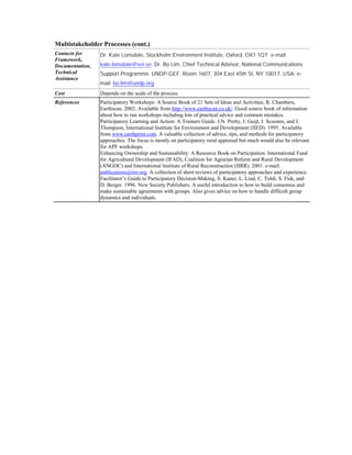 Multistakeholder Processes (cont.)
Contacts for     Dr. Kate Lonsdale, Stockholm Environment Institute, Oxford, OX1 1QT; e-mail:
Framework,
Documentation,   kate.lonsdale@sei.se; Dr. Bo Lim, Chief Technical Advisor, National Communications
Technical        Support Programme, UNDP-GEF, Room 1607, 304 East 45th St, NY 10017, USA; e-
Assistance
                 mail: bo.lim@undp.org.
Cost             Depends on the scale of the process.
References       Participatory Workshops: A Source Book of 21 Sets of Ideas and Activities, R. Chambers,
                 Earthscan. 2002. Available from http://www.earthscan.co.uk/. Good source book of information
                 about how to run workshops including lots of practical advice and common mistakes.
                 Participatory Learning and Action: A Trainers Guide. J.N. Pretty, I. Guijt, I. Scoones, and J.
                 Thompson, International Institute for Environment and Development (IIED). 1995. Available
                 from www.earthprint.com. A valuable collection of advice, tips, and methods for participatory
                 approaches. The focus is mostly on participatory rural appraisal but much would also be relevant
                 for APF workshops.
                 Enhancing Ownership and Sustainability: A Resource Book on Participation. International Fund
                 for Agricultural Development (IFAD), Coalition for Agrarian Reform and Rural Development
                 (ANGOC) and International Institute of Rural Reconstruction (IIRR). 2001. e-mail:
                 publications@iirr.org. A collection of short reviews of participatory approaches and experience.
                 Facilitator’s Guide to Participatory Decision-Making, S. Kaner, L. Lind, C. Toldi, S. Fisk, and
                 D. Berger. 1996. New Society Publishers. A useful introduction to how to build consensus and
                 make sustainable agreements with groups. Also gives advice on how to handle difficult group
                 dynamics and individuals.
 