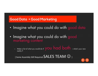 Good Data + Good Marketing 
• Imagine what you could do with good data 
• Imagine what you could do with good 
marketing content 
– Make a list of what you would do if you had both – what’s your new 
reality ? 
[ 
Some 
Assembly 
S5ll 
Required 
SALES 
TEAM 
J 
] 
 