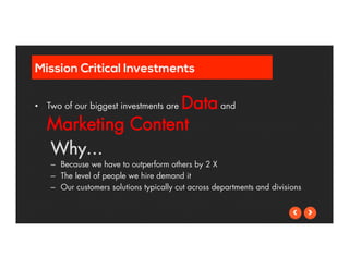 Mission Critical Investments 
• Two of our biggest investments are Data and 
Marketing Content 
Why… 
– Because we have to outperform others by 2 X 
– The level of people we hire demand it 
– Our customers solutions typically cut across departments and divisions 
 