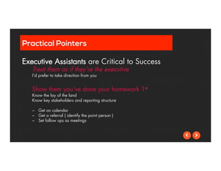 Practical Pointers 
Executive Assistants are Critical to Success 
Treat them as if they’re the executive 
I’d prefer to take direction from you 
Show them you’ve done your homework 1st 
Know the lay of the land 
Know key stakeholders and reporting structure 
– Get on calendar 
– Get a referral ( identify the point person ) 
– Set follow ups as meetings 
 