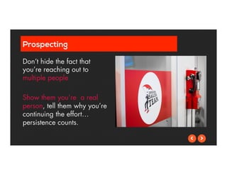 Prospecting 
Don’t hide the fact that 
you’re reaching out to 
multiple people 
Show them you’re a real 
person, tell them why you’re 
continuing the effort… 
persistence counts. 
 