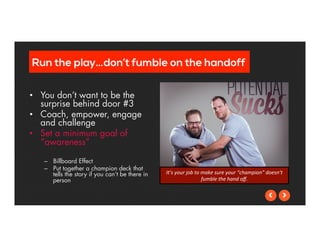 Run the play…don’t fumble on the handoff 
• You don’t want to be the 
surprise behind door #3 
• Coach, empower, engage 
and challenge 
• Set a minimum goal of 
“awareness” 
– Billboard Effect 
– Put together a champion deck that 
tells the story if you can’t be there in 
person 
It’s 
your 
job 
to 
make 
sure 
your 
“champion” 
doesn’t 
fumble 
the 
hand 
off. 
 