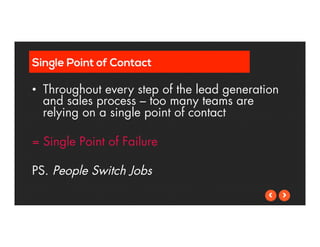 Single Point of Contact 
• Throughout every step of the lead generation 
and sales process – too many teams are 
relying on a single point of contact 
= Single Point of Failure 
PS. People Switch Jobs 
 