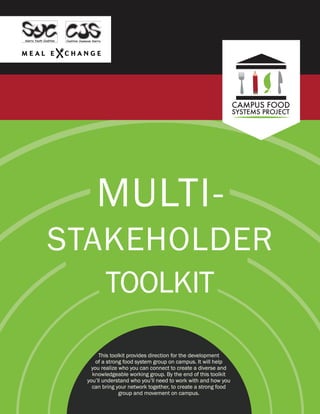 MULTI-
STAKEHOLDER
TOOLKIT
This toolkit provides direction for the development
of a strong food system group on campus. It will help
you realize who you can connect to create a diverse and
knowledgeable working group. By the end of this toolkit
you’ll understand who you’ll need to work with and how you
can bring your network together, to create a strong food
group and movement on campus.
 