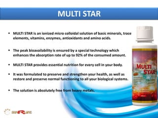  MULTI STAR is an ionized micro colloidal solution of basic minerals, trace
elements, vitamins, enzymes, antioxidants and amino acids.
MULTI STAR
 MULTI STAR provides essential nutrition for every cell in your body.
 It was formulated to preserve and strengthen your health, as well as
restore and preserve normal functioning to all your biological systems.
 The solution is absolutely free from heavy metals.
 The peak bioavailability is ensured by a special technology which
enhances the absorption rate of up to 92% of the consumed amount.
 