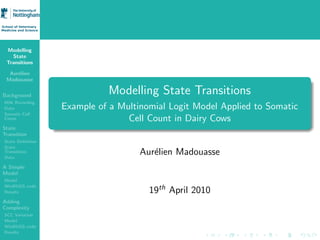 Modelling
   State
 Transitions

  Aur´lien
     e
 Madouasse


Background
                            Modelling State Transitions
Milk Recording
Data              Example of a Multinomial Logit Model Applied to Somatic
Somatic Cell
Count                            Cell Count in Dairy Cows
State
Transition
State Deﬁnition
State
Transitions
Data
                                    Aur´lien Madouasse
                                       e
A Simple
Model
Model
WinBUGS code
Results                               19th April 2010
Adding
Complexity
SCC Variation
Model
WinBUGS code
Results
 