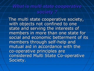 What is multi state cooperative
           society ?
The multi state cooperative society,
with objects not confined to one
state and serving the interests of
members in more than one state for
social and economic betterment of its
members through self-help and
mutual aid in accordance with the
co-operative principles are
considered Multi State Co-operative
Society.
 