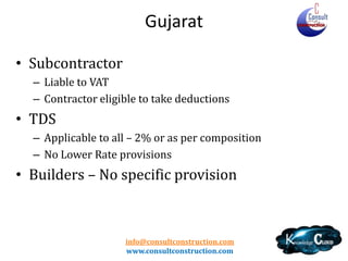 Gujarat
• Wide Definition
• Registration
– Limit
– Non Resident

• Works Contract chargeable at scheduled rates
• Composition Scheme
–
–
–
–
–

at 0.6% - 2%
Permission Required
Deductions Available
Yearly and Contract Specific – Different Forms
Restrictions – No ITC/No OGS/No claim in Invoice
info@consultconstruction.com
www.consultconstruction.com

 