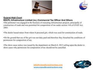 Gujarat – Typical Issues
•
•
•
•
•
•

No definition of Labour and Other Charges
Concept of Form 702
Standard Deduction – No specific rate of tax
TDS deduction on specified price
Subcontractor – Registered vs Unregistered
Restrictions on Input of Capital Goods for Works Contract
Determinations u/s 80 - Gujarat VAT

• Transformers and Rectifiers – VAT on Installation
• Paharpur Cooling Towers – SEZ (TN has a contrary circular)
• Sale of RMC

info@consultconstruction.com
www.consultconstruction.com

 