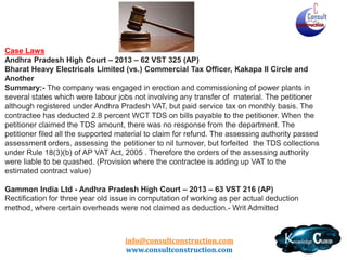 Andhra Pradesh – Typical Issues
Most Exhaustive Provisions and a very active state
Specific Inclusion of Transport Cost of Goods
Standard Deduction – specific rate of tax – 12.5%
No Purchase Tax when in Composition Scheme
No cascading effect of TDS- Form 501 B
Labour and Other Charges Defined (Rule 17)
Also mention about finalisation of accounts - Rule
17(1)(d) – Adhoc and later Actual
• Circulars
•
•
•
•
•
•
•

– Negative calculation after taking labour deduction
– No VAT on excavation contracts
– VAT is not applicable on service tax portion

info@consultconstruction.com
www.consultconstruction.com

 