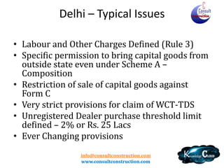 Delhi
• Subcontractor
– Liable in all cases except Composition (MC can pass TDS credit to
SC and not turnover deduction as earlier)
– Both are independent – L&T case – Input Credit
– Contractor not eligible to take any deduction

• TDS
–
–
–
–

Very low threshold – Rs. 20,000 – Rate - 2%
Lower Rate /Nil Rate provisions exist
No TDS on value of goods supplied as it is
Registered Dealer – 4% or lesser as per Comp and URD – 6%

• Builders – Specific provision
info@consultconstruction.com
www.consultconstruction.com

 