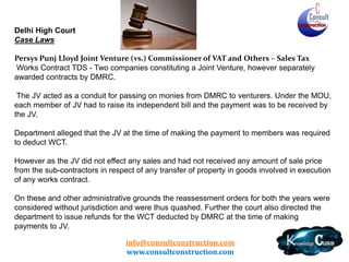 Delhi – Typical Issues
• Labour and Other Charges Defined (Rule 3)
• Specific permission to bring capital goods from
outside state even under Scheme A –
Composition
• Restriction of sale of capital goods against
Form C
• Very strict provisions for claim of WCT-TDS
• Unregistered Dealer purchase threshold limit
defined – 2% or Rs. 25 Lacs
• Ever Changing provisions
info@consultconstruction.com
www.consultconstruction.com

 