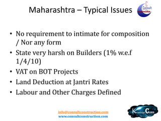 Maharasthtra
• Subcontractor
– Joint and Several Responsibility - MC- Form 406,409 / SC - Form
407,408 (Similar Provisions in MP state)

• TDS
–
–
–
–
–

Threshold – Rs. 5Lacs
No TDS on Mobilisation Advances
Rate - 2% for Reg / 5% URD
No cascading effect
Lower Rate /Nil Rate provisions exist

• Builders – Specific provision
info@consultconstruction.com
www.consultconstruction.com

 
