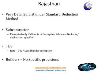 Rajasthan
• Wide Definition • Registration
– Limit – 10 Lacs
– Non Resident – specific provisions – Permission from AC

• Works Contract chargeable at scheduled rates
• Exemption Fees (Not Composition) – New rates from
1.4.2012 - 0.25% / 1% / 3% (Old Rates – 0.25%/1.5%/2.25%/3%)
–
–
–
–
–

No Deduction of sub-contractor is available as he is exempt
Can not be claimed in Invoice
Contract specific application
No ITC
No restriction on OGS purchases
info@consultconstruction.com
www.consultconstruction.com

 