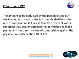 Tripura VAT
Tax deduction at source on works contract: Clarification thereof.
No. F.I-7(11)-TAX/87/Part-II, dated 8th January, 2013.
The section 5(2){c} of the Tripura Value Added Tax, 2004 provides for
deduction of charge towards labour, services and other like charges while
determining the taxable turnover in respect of works contract. It further
provides that in case where the amount of charges towards labour, services and
other like charges in such contract are not ascertainable from the terms and
conditions of the contract, the amount of such charge shall be calculated at the
prescribed percentage.
It is clarified to all the authorities, having the responsibility conferred upon
them under section 4(3) of the TVAT Act, 2004 for making deduction of tax at
source at the time of making payment, that they will deduct tax at source in
respect of works contract at eight per cent (8%) from the taxable turnover in
respect if running bills determined after deducting labour charges, service
charges and other like charges.

info@consultconstruction.com
www.consultconstruction.com

 