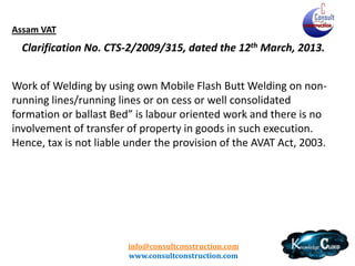 Chhattisgarh VAT
The amount to be deducted by the person letting out
works contracts towards the tax payable shall be at the
rate of composition if it is less than two per cent with a
condition that dealer obtained the permission to make
payment in lump sum by way of composition against the
payable tax under section 10 of Act.

info@consultconstruction.com
www.consultconstruction.com

 