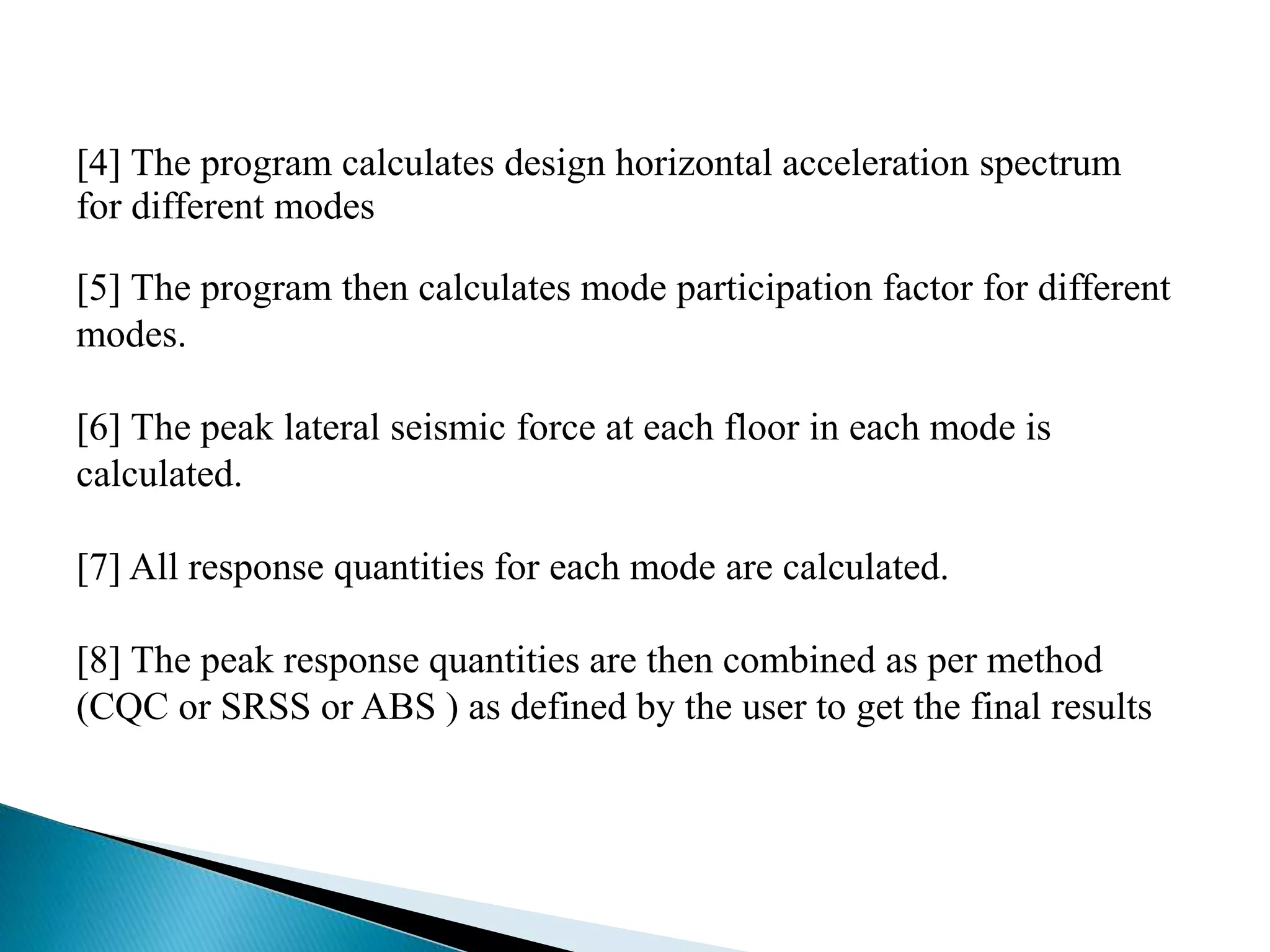 [4] The program calculates design horizontal acceleration spectrum 
for different modes 
[5] The program then calculates mode participation factor for different 
modes. 
[6] The peak lateral seismic force at each floor in each mode is 
calculated. 
[7] All response quantities for each mode are calculated. 
[8] The peak response quantities are then combined as per method 
(CQC or SRSS or ABS ) as defined by the user to get the final results 
 