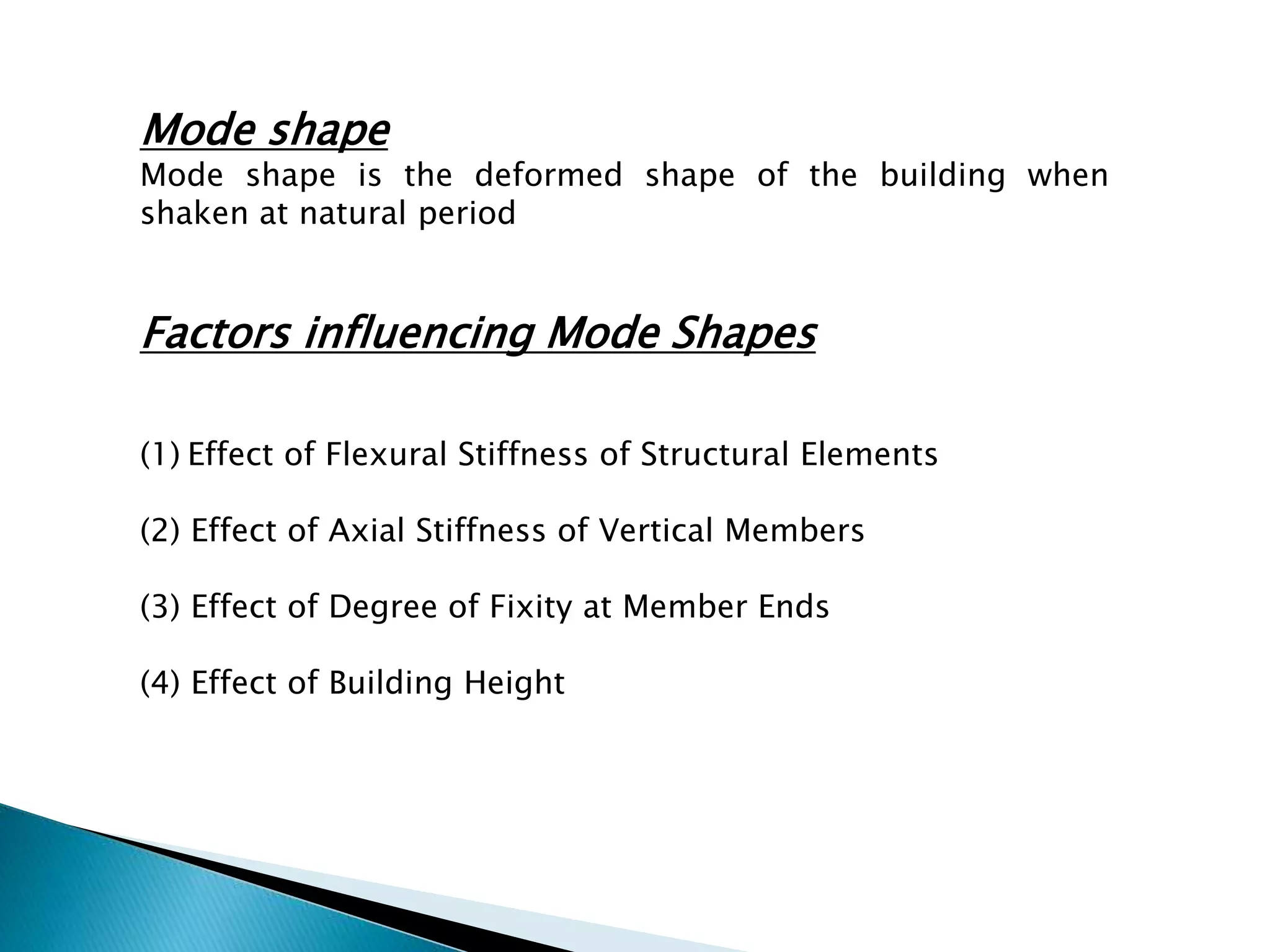 Mode shape 
Mode shape is the deformed shape of the building when 
shaken at natural period 
Factors influencing Mode Shapes 
(1) Effect of Flexural Stiffness of Structural Elements 
(2) Effect of Axial Stiffness of Vertical Members 
(3) Effect of Degree of Fixity at Member Ends 
(4) Effect of Building Height 
 