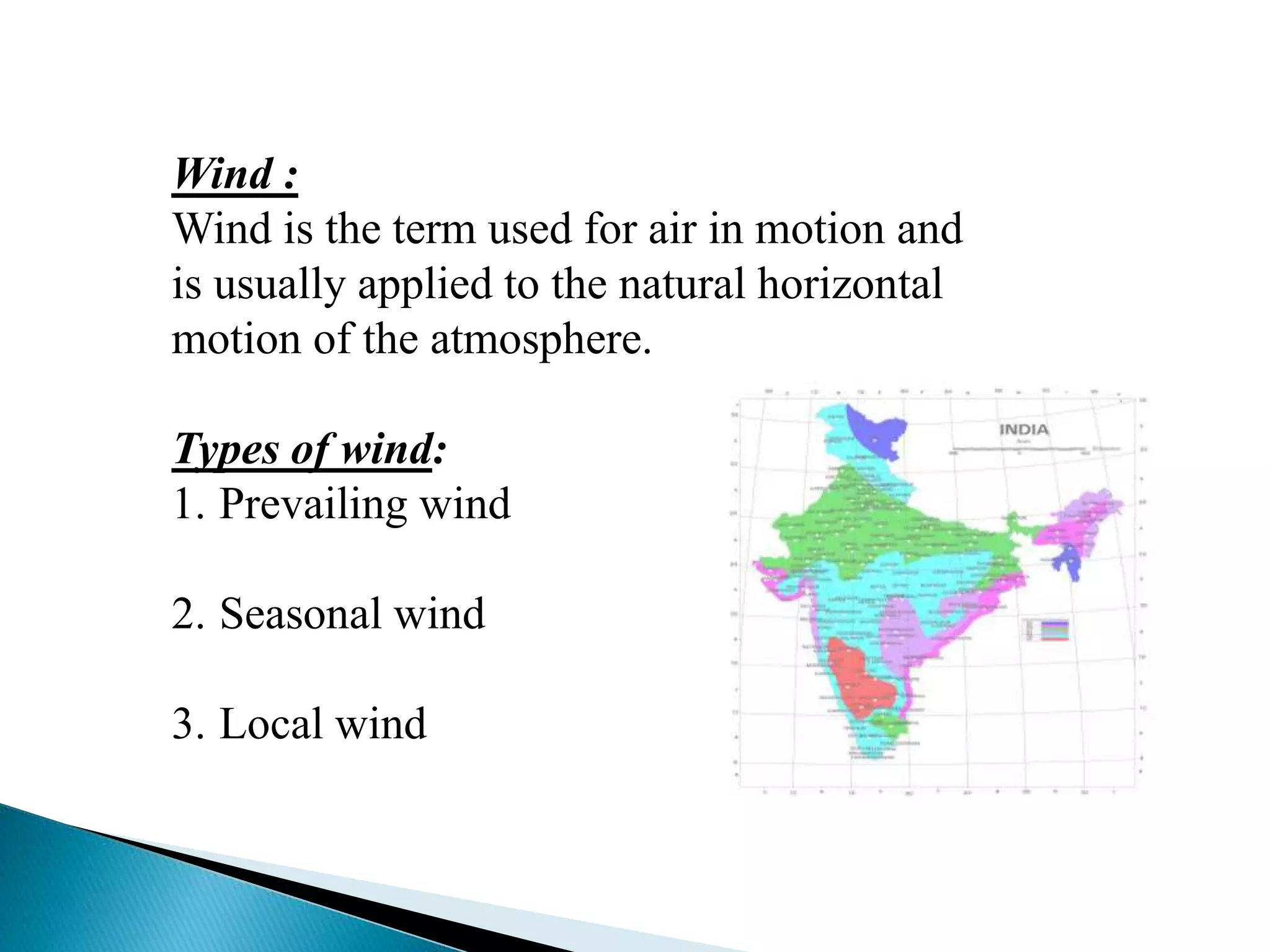 Wind : 
Wind is the term used for air in motion and 
is usually applied to the natural horizontal 
motion of the atmosphere. 
Types of wind: 
1. Prevailing wind 
2. Seasonal wind 
3. Local wind 
 
