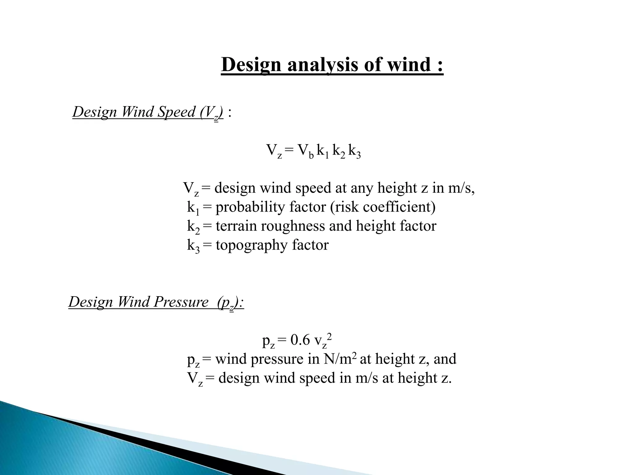 Design analysis of wind : 
Design Wind Speed (Vz) : 
Vz = Vb k1 k2 k3 
Vz = design wind speed at any height z in m/s, 
k1 = probability factor (risk coefficient) 
k2 = terrain roughness and height factor 
k3 = topography factor 
Design Wind Pressure (pz): 
pz = 0.6 vz 
2 
pz = wind pressure in N/m2 at height z, and 
Vz = design wind speed in m/s at height z. 
 