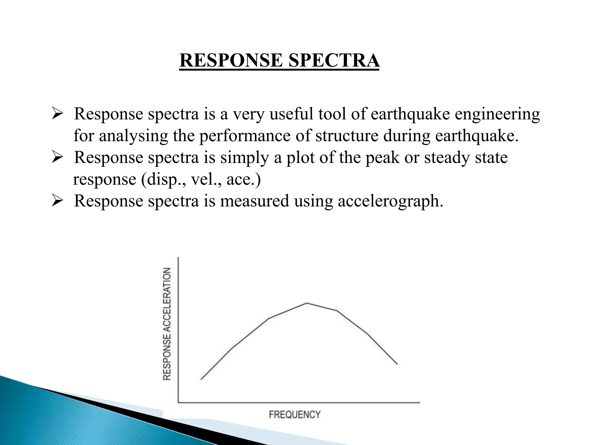 RESPONSE SPECTRA 
 Response spectra is a very useful tool of earthquake engineering 
for analysing the performance of structure during earthquake. 
 Response spectra is simply a plot of the peak or steady state 
response (disp., vel., ace.) 
 Response spectra is measured using accelerograph. 
 