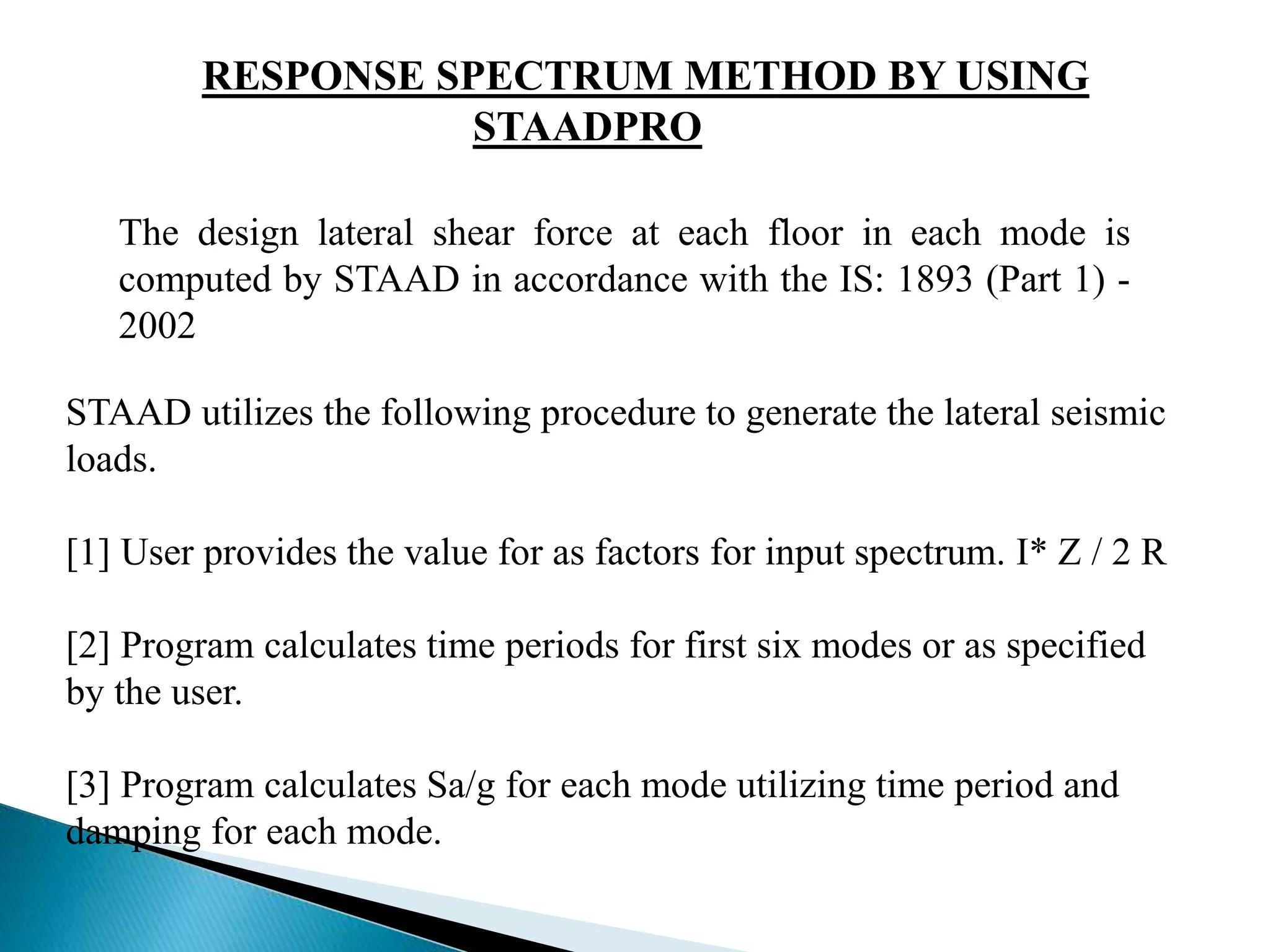RESPONSE SPECTRUM METHOD BY USING 
STAADPRO 
The design lateral shear force at each floor in each mode is 
computed by STAAD in accordance with the IS: 1893 (Part 1) - 
2002 
STAAD utilizes the following procedure to generate the lateral seismic 
loads. 
[1] User provides the value for as factors for input spectrum. I* Z / 2 R 
[2] Program calculates time periods for first six modes or as specified 
by the user. 
[3] Program calculates Sa/g for each mode utilizing time period and 
damping for each mode. 
 