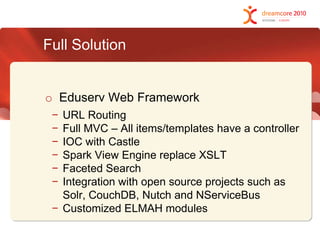 Full SolutionEduserv Web FrameworkURL Routing Full MVC – All items/templates have a controllerIOC with CastleSpark View Engine replace XSLTFaceted SearchIntegration with open source projects such as Solr, CouchDB, Nutch and NServiceBusCustomized ELMAH modules