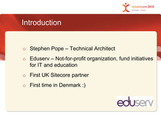IntroductionStephen Pope – Technical ArchitectEduserv – Not-for-profit organization, fund initiatives for IT and educationFirst UK Sitecore partnerFirst time in Denmark :)