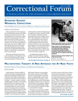 January 2012  Correctional Forum




   Correctional Forum
                                                                                                        January 2012



    A Publication of the Pennsylvania Prison Society
Promoting a humane, just and constructive correctional system and a rational approach to criminal justice since 1787

Guarding Against
Wrongful Convictions
Witness Misidentification in Nearly 75 Percent of Wrongful Convictions

by Marissa Boyers Bluestine
   Eleven people have been released        criminal justice system to help prevent
from Pennsylvania prisons after DNA        wrongful convictions. Formed in 2006,
testing proved their innocence. The        the committee considered various
true perpetrators of only two of these     proposals to prevent wrongful convic-
crimes have been found. Since 1973,        tions. The report takes an exhaustive
there have been 273 DNA exonera-           view of the problems and causes of
tions across the nation. In 55 percent     wrongful convictions, and contains
of these cases, the true perpetrators of   recommendations drawn from best
                                                                                        Read about New Leash on Life USA’s
the crimes were never caught. In the       practices already in use in law enforce-     first graduating class (page five).
other 45 percent, the true criminals       ment agencies across the United States.
                                                                                        New Leash on Life USA partners
committed additional crimes while          Many of these recommendations are            with several local organizations,
the innocent languished behind bars.       grounded in more than a quarter cen-         including the Prison Society,
When we convict the wrong person,          tury of scientific research. (See Commit-    to teach job readiness skills to
all of us are harmed.                      tee Recommendations, page 10.)               prisoners while they learn how to
                                                                                        train and care for dogs rescued from
                                                                                        shelters.
   Recently, the Pennsylvania Advi-           An independent report from 14
sory Committee on Wrongful Convic-         members was also released, arguing           Above: Prisoner/trainer Robert with
tions issued its final report, calling     that the majority report did not “reflect    dog Johnny Cash.
for major updates to Pennsylvania’s                                                     Photo by Jack McMahon, Jr.
                                           See Wrongful Convictions on page 10


Multisystemic Therapy: A New Approach                                                  for      At-Risk Youth
Offering Hope to Young People with Behavioral Disorders
by Erica Zaveloff

    Multi-Systemic Therapy (MST) is        ing family relations; encouraging           provide services in the home at times
a family and home-based therapeutic        the youth to interact with friends          convenient to the family. Treatment
approach to helping troubled youth         who do not participate in criminal          consists of up to 60 hours of contact
overcome their behavioral disorders.       behavior; helping the youth to get          provided during a four-month period.
It addresses the entire world of the in-   better grades or to develop a voca-         According to an MST therapist in Il-
dividual — family, teachers, coaches,      tion; helping the youth to participate      linois, “There’s still something miss-
neighborhood, and peers. The primary       in healthy activities such as sports or     ing when you’re not working within
goals of MST are to decrease youth         school clubs; and creating a support        the family’s immediate environment.
criminal activity, reduce other types      network of extended family, neigh-          And that’s where MST comes in and
of harmful behavior, and cut spend-        bors, and friends to help the caregiv-      does something different. We have the
ing by decreasing rates of incarcera-      ers maintain the changes.                   approach where we see what’s hap-
tion and out-of-home placement. MST           Therapists who specialize in MST         pening within the home. We get to
achieves these goals through various       have small caseloads (usually four to       experience the dynamics, so that we’re
strategies that include: enhancing the     six families at a time), are available 24   actually getting to the core of some of
caregivers’ parenting skills; improv-      hours a day/seven days a week, and                          See Therapy on page 9


www.facebook.com/PennsylvaniaPrisonSociety • www.prisonsociety.org	                                                         1
 