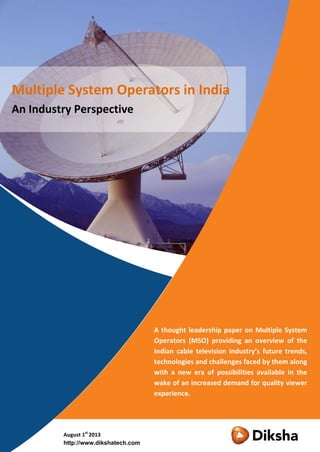 A thought leadership paper on Multiple System
Operators (MSO) providing an overview of the
Indian cable television industry’s future trends,
technologies and challenges faced by them along
with a new era of possibilities available in the
wake of an increased demand for quality viewer
experience.
August 1st
2013
http://www.dikshatech.com
Multiple System Operators in India
An Industry Perspective
 