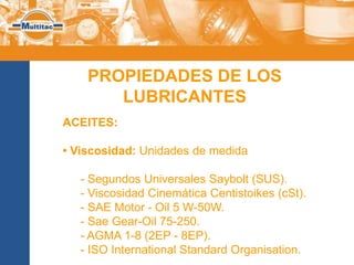 PROPIEDADES DE LOS
       LUBRICANTES
ACEITES:

• Viscosidad: Unidades de medida

   - Segundos Universales Saybolt (SUS).
   - Viscosidad Cinemática Centistoikes (cSt).
   - SAE Motor - Oil 5 W-50W.
   - Sae Gear-Oil 75-250.
   - AGMA 1-8 (2EP - 8EP).
   - ISO International Standard Organisation.
 
