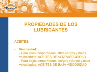 PROPIEDADES DE LOS
          LUBRICANTES

ACEITES:

•   Viscosidad:
    - Para altas temperaturas, altas cargas y bajas
    velocidades. ACEITES DE ALTA VISCOSIDAD.
    - Para bajas temperaturas, cargas livianas y altas
    velocidades. ACEITES DE BAJA VISCOSIDAD.
 