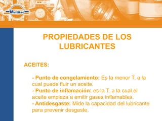 PROPIEDADES DE LOS
         LUBRICANTES

ACEITES:

  - Punto de congelamiento: Es la menor T. a la
  cual puede fluir un aceite.
  - Punto de inflamación: es la T. a la cual el
  aceite empieza a emitir gases inflamables.
  - Antidesgaste: Mide la capacidad del lubricante
  para prevenir desgaste.
 