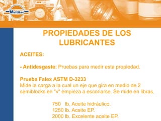 PROPIEDADES DE LOS
            LUBRICANTES
ACEITES:

- Antidesgaste: Pruebas para medir esta propiedad.

Prueba Falex ASTM D-3233
Mide la carga a la cual un eje que gira en medio de 2
semiblocks en "v" empieza a escoriarse. Se mide en libras.

             750 lb. Aceite hidráulico.
             1250 lb. Aceite EP.
             2000 lb. Excelente aceite EP.
 