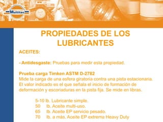 PROPIEDADES DE LOS
              LUBRICANTES
ACEITES:

- Antidesgaste: Pruebas para medir esta propiedad.

Prueba carga Timken ASTM D-2782
Mide la carga de una esfera giratoria contra una pista estacionaria.
El valor indicado es el que señala el inicio de formación de
deformación y escoriaduras en la pista fija. Se mide en libras.

        5-10 lb. Lubricante simple.
        50 lb. Aceite multi-uso.
        65 lb. Aceite EP servicio pesado.
        70 lb. a más. Aceite EP extrema Heavy Duty
 