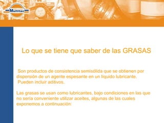 Lo que se tiene que saber de las GRASAS

Son productos de consistencia semisólida que se obtienen por
dispersión de un agente espesante en un líquido lubricante.
Pueden incluir aditivos.

Las grasas se usan como lubricantes, bajo condiciones en las que
no sería conveniente utilizar aceites, algunas de las cuales
exponemos a continuación:
 