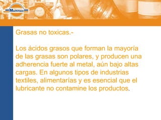 Grasas no toxicas.-

Los ácidos grasos que forman la mayoría
de las grasas son polares, y producen una
adherencia fuerte al metal, aún bajo altas
cargas. En algunos tipos de industrias
textiles, alimentarías y es esencial que el
lubricante no contamine los productos.
 
