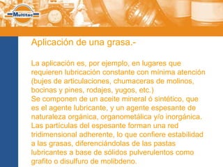 Aplicación de una grasa.-

La aplicación es, por ejemplo, en lugares que
requieren lubricación constante con mínima atención
(bujes de articulaciones, chumaceras de molinos,
bocinas y pines, rodajes, yugos, etc.)
Se componen de un aceite mineral ó sintético, que
es el agente lubricante, y un agente espesante de
naturaleza orgánica, organometálica y/o inorgánica.
Las partículas del espesante forman una red
tridimensional adherente, lo que confiere estabilidad
a las grasas, diferenciándolas de las pastas
lubricantes a base de sólidos pulverulentos como
grafito o disulfuro de molibdeno.
 