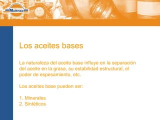 Los aceites bases

La naturaleza del aceite base influye en la separación
del aceite en la grasa, su estabilidad estructural, el
poder de espesamiento, etc.

Los aceites base pueden ser:

1. Minerales
2. Sintéticos
 