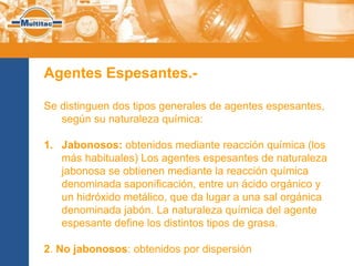 Agentes Espesantes.-

Se distinguen dos tipos generales de agentes espesantes,
   según su naturaleza química:

1. Jabonosos: obtenidos mediante reacción química (los
   más habituales) Los agentes espesantes de naturaleza
   jabonosa se obtienen mediante la reacción química
   denominada saponificación, entre un ácido orgánico y
   un hidróxido metálico, que da lugar a una sal orgánica
   denominada jabón. La naturaleza química del agente
   espesante define los distintos tipos de grasa.

2. No jabonosos: obtenidos por dispersión
 