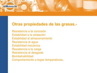Otras propiedades de las grasas.-
Resistencia a la corrosión
Estabilidad a la oxidación
Estabilidad al almacenamiento
Resistencia al agua
Estabilidad mecánica
Resistencia a la carga
Resistencia al desgaste
Bombehabilidad
Comportamiento a bajas temperaturas.
 