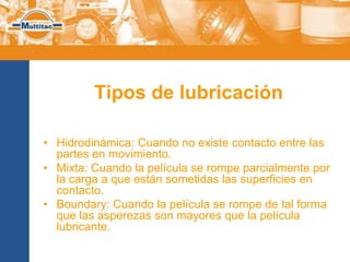 Tipos de lubricación

• Hidrodinámica: Cuando no existe contacto entre las
  partes en movimiento.
• Mixta: Cuando la película se rompe parcialmente por
  la carga a que están sometidas las superficies en
  contacto.
• Boundary: Cuando la película se rompe de tal forma
  que las asperezas son mayores que la película
  lubricante.
 