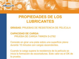 PROPIEDADES DE LOS
          LUBRICANTES
GRASAS: PRUEBAS DE RESISTENCIA DE PELICULA

CAPACIDAD DE CARGA:
  PRUEBA DE CARGA TIMKEN D-2782

Consiste en girar una pista sobre una superficie plana
durante 10 minutos con cargas ascendentes.

Cuando la carga supera la resistencia de la película se
inicia la formación de escoriaduras. Este valor es el OK de
la prueba.
 