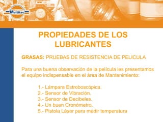 PROPIEDADES DE LOS
          LUBRICANTES
GRASAS: PRUEBAS DE RESISTENCIA DE PELICULA

Para una buena observación de la película les presentamos
el equipo indispensable en el área de Mantenimiento:

       1.- Lámpara Estroboscópica.
       2.- Sensor de Vibración.
       3.- Sensor de Decibeles.
       4.- Un buen Cronómetro.
       5.- Pistola Láser para medir temperatura
 
