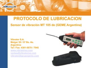 PROTOCOLO DE LUBRICACION
Sensor de vibración MT 105 de (GEME Argentina)



Vibrator S.A.
Melgar 55 / 57 Bs. As.
Argentina
Tel / Fax: 4301-5670 / 7945
www.vibratorsa.com
ventas@vibratorsa.com
vibrator@grupogeme.com
 