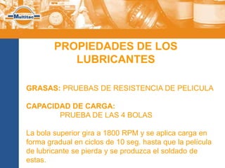 PROPIEDADES DE LOS
           LUBRICANTES

GRASAS: PRUEBAS DE RESISTENCIA DE PELICULA

CAPACIDAD DE CARGA:
       PRUEBA DE LAS 4 BOLAS

La bola superior gira a 1800 RPM y se aplica carga en
forma gradual en ciclos de 10 seg. hasta que la película
de lubricante se pierda y se produzca el soldado de
estas.
 