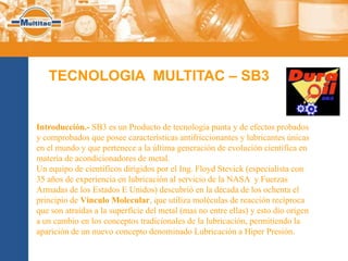 TECNOLOGIA MULTITAC – SB3


Introducción.- SB3 es un Producto de tecnología punta y de efectos probados
y comprobados que posee características antifriccionantes y lubricantes únicas
en el mundo y que pertenece a la última generación de evolución científica en
materia de acondicionadores de metal.
Un equipo de científicos dirigidos por el Ing. Floyd Stevick (especialista con
35 años de experiencia en lubricación al servicio de la NASA y Fuerzas
Armadas de los Estados E Unidos) descubrió en la década de los ochenta el
principio de Vínculo Molecular, que utiliza moléculas de reacción recíproca
que son atraídas a la superficie del metal (mas no entre ellas) y esto dio origen
a un cambio en los conceptos tradicionales de la lubricación, permitiendo la
aparición de un nuevo concepto denominado Lubricación a Hiper Presión.
 